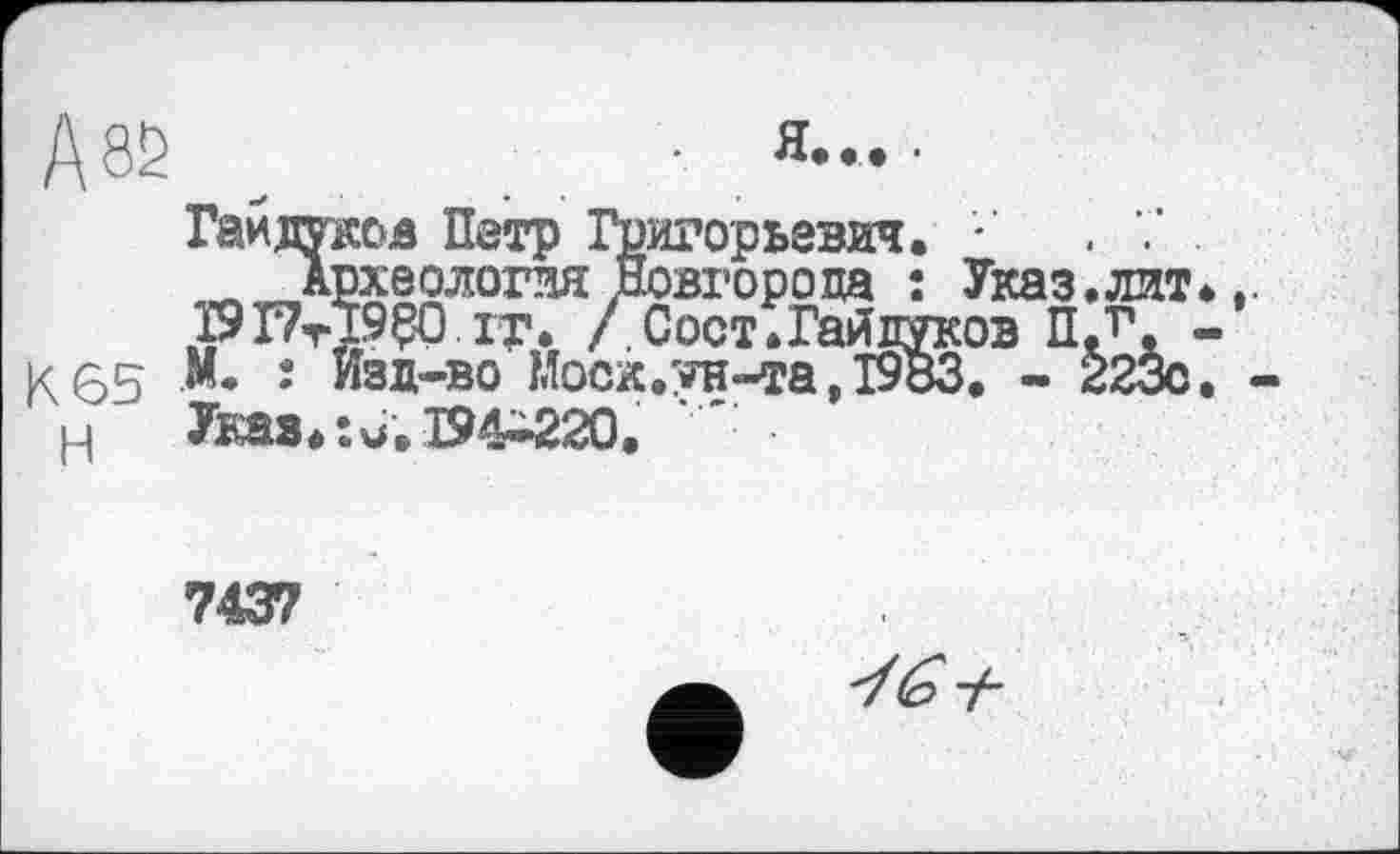 ﻿А 82
я....
Гайдуков Петр '
Археология.____________________
I9PtÏ9Ç0.it. /Сост.Гайдуков ПЈ\ К 65 М. : Изд-во Моск.ун-та,1983. - 223с Н Указ*:и.Т94-220.
іигорьевич. •	. .
Новгорода : Указ.лит
7437